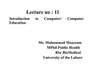 Lecture no : 11
Introduction to Computer/ Computer
Education
Mr. Muhammad Moazzam
MPhil Public Health
BSc BioMedical
University of the Lahore
 