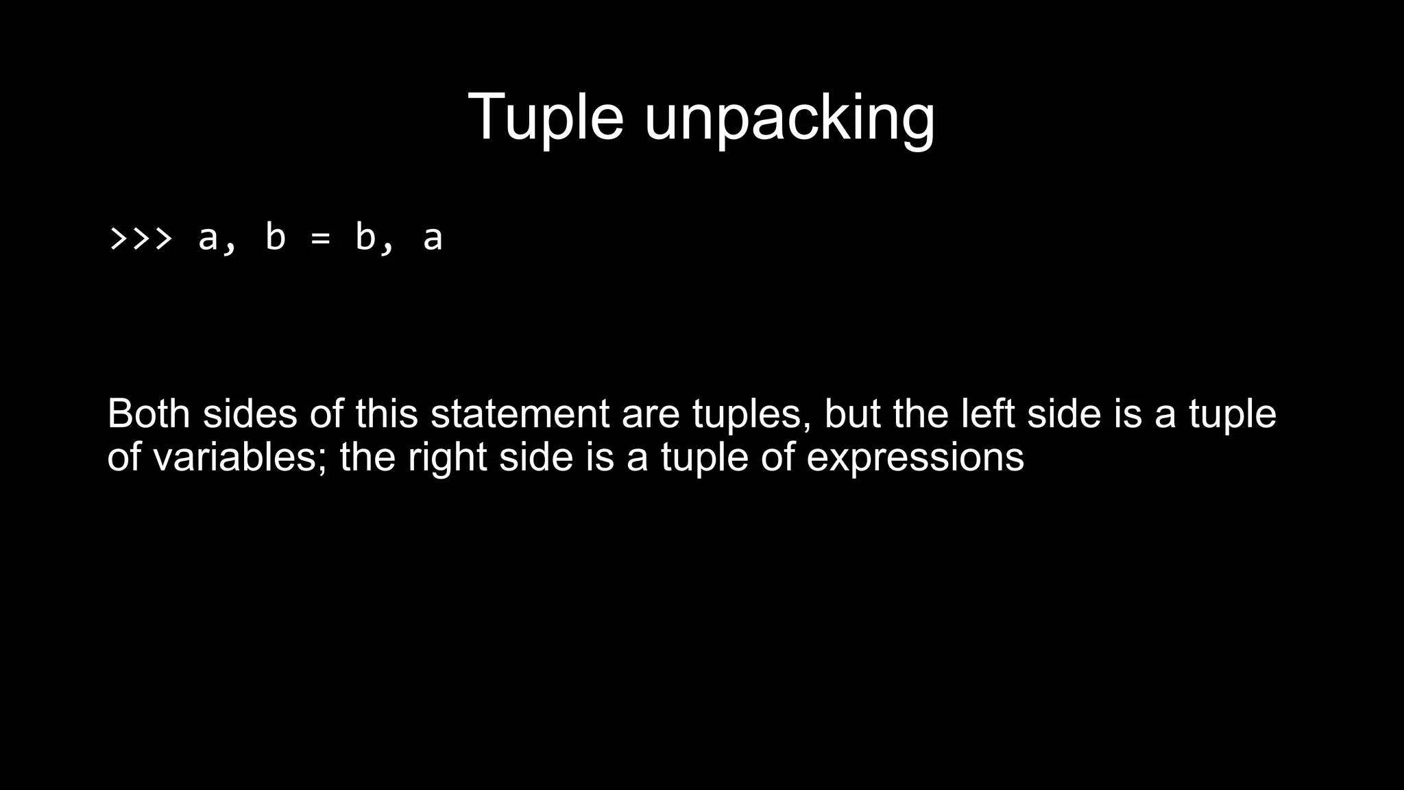 Tuple unpacking >>> a, b = b, a Both sides of this statement are tuples, but the left side is a tuple of variables; the right side is a tuple of expressions 