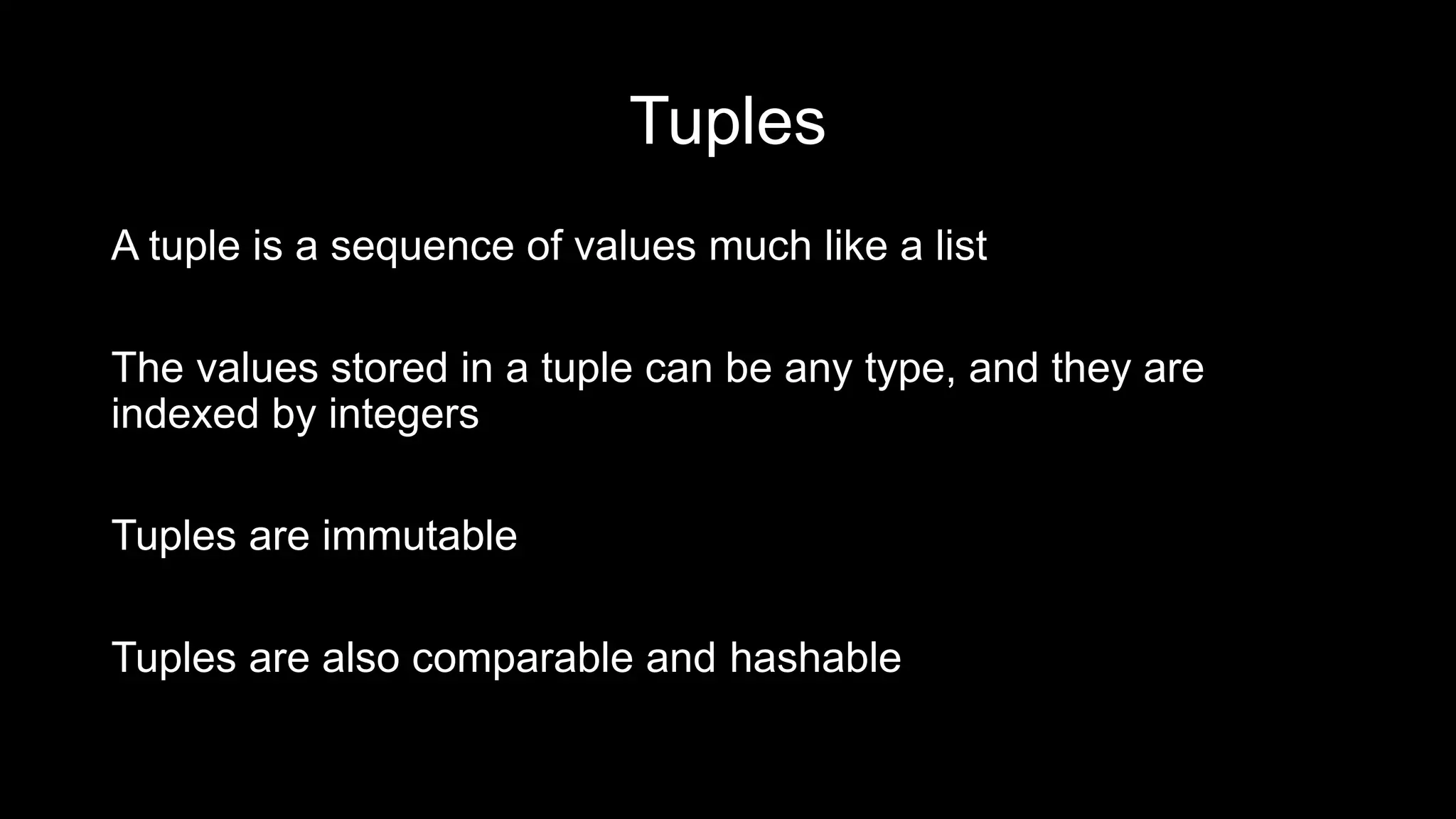 Tuples A tuple is a sequence of values much like a list The values stored in a tuple can be any type, and they are indexed by integers Tuples are immutable Tuples are also comparable and hashable 