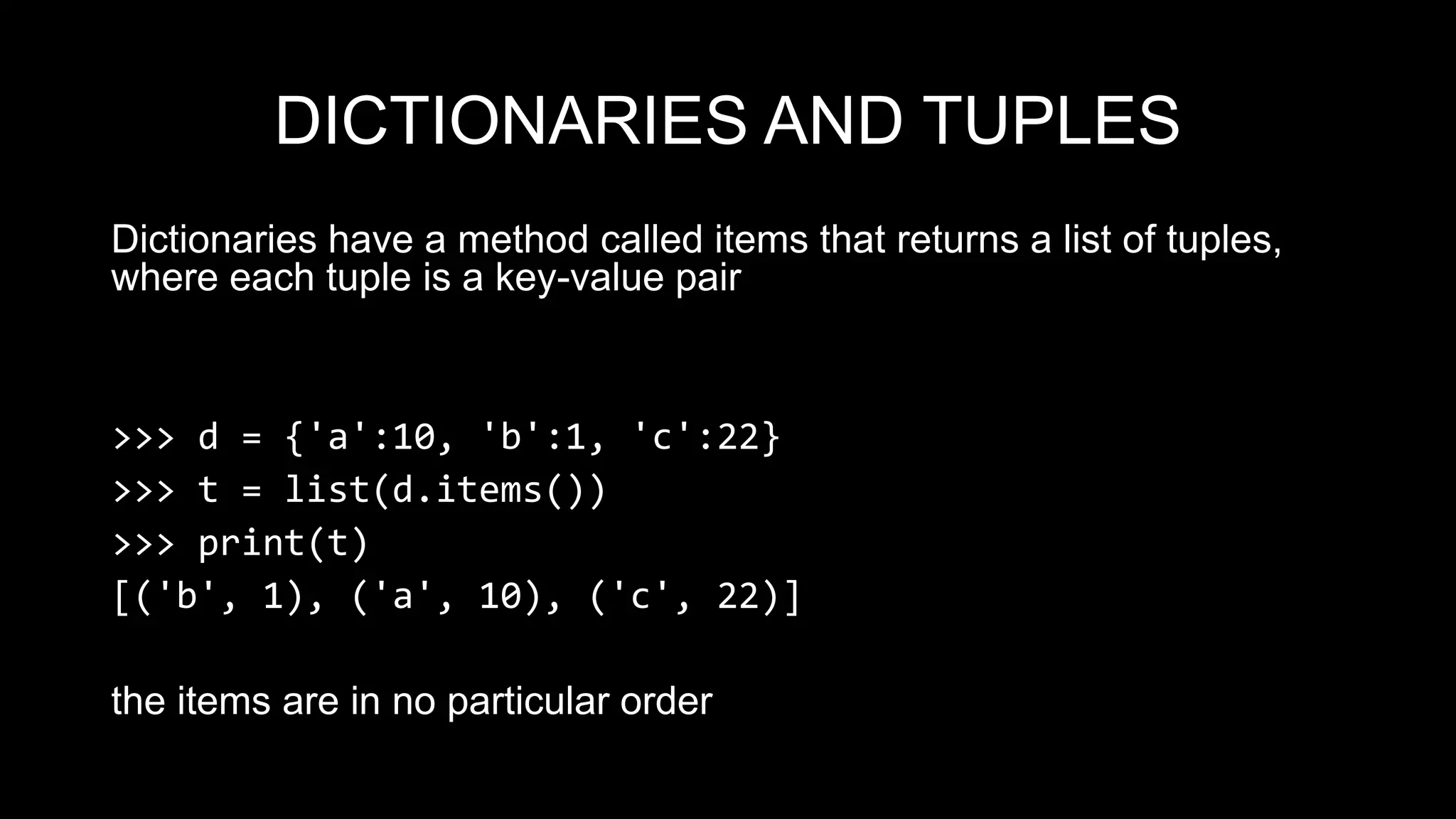 DICTIONARIES AND TUPLES Dictionaries have a method called items that returns a list of tuples, where each tuple is a key-value pair >>> d = {'a':10, 'b':1, 'c':22} >>> t = list(d.items()) >>> print(t) [('b', 1), ('a', 10), ('c', 22)] the items are in no particular order 