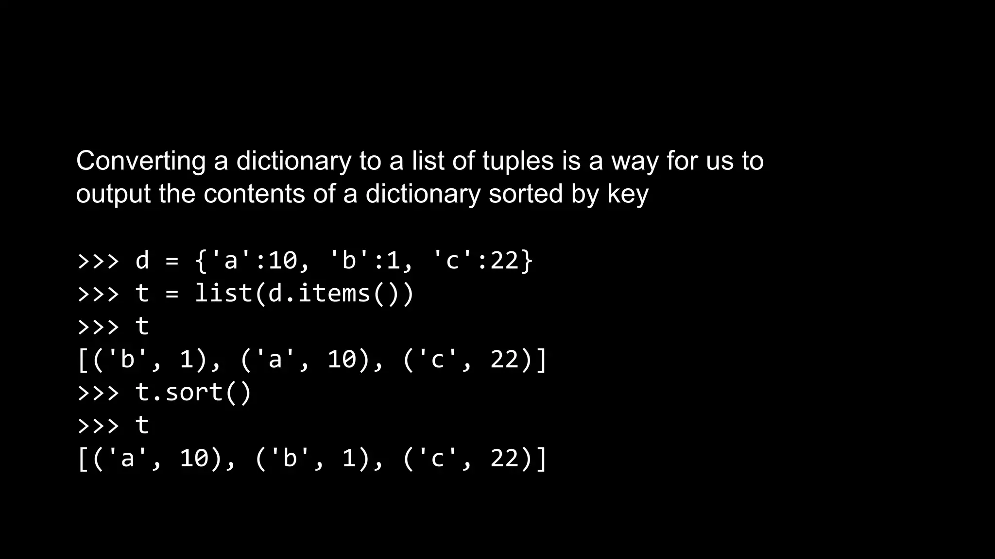 Converting a dictionary to a list of tuples is a way for us to output the contents of a dictionary sorted by key >>> d = {'a':10, 'b':1, 'c':22} >>> t = list(d.items()) >>> t [('b', 1), ('a', 10), ('c', 22)] >>> t.sort() >>> t [('a', 10), ('b', 1), ('c', 22)] 