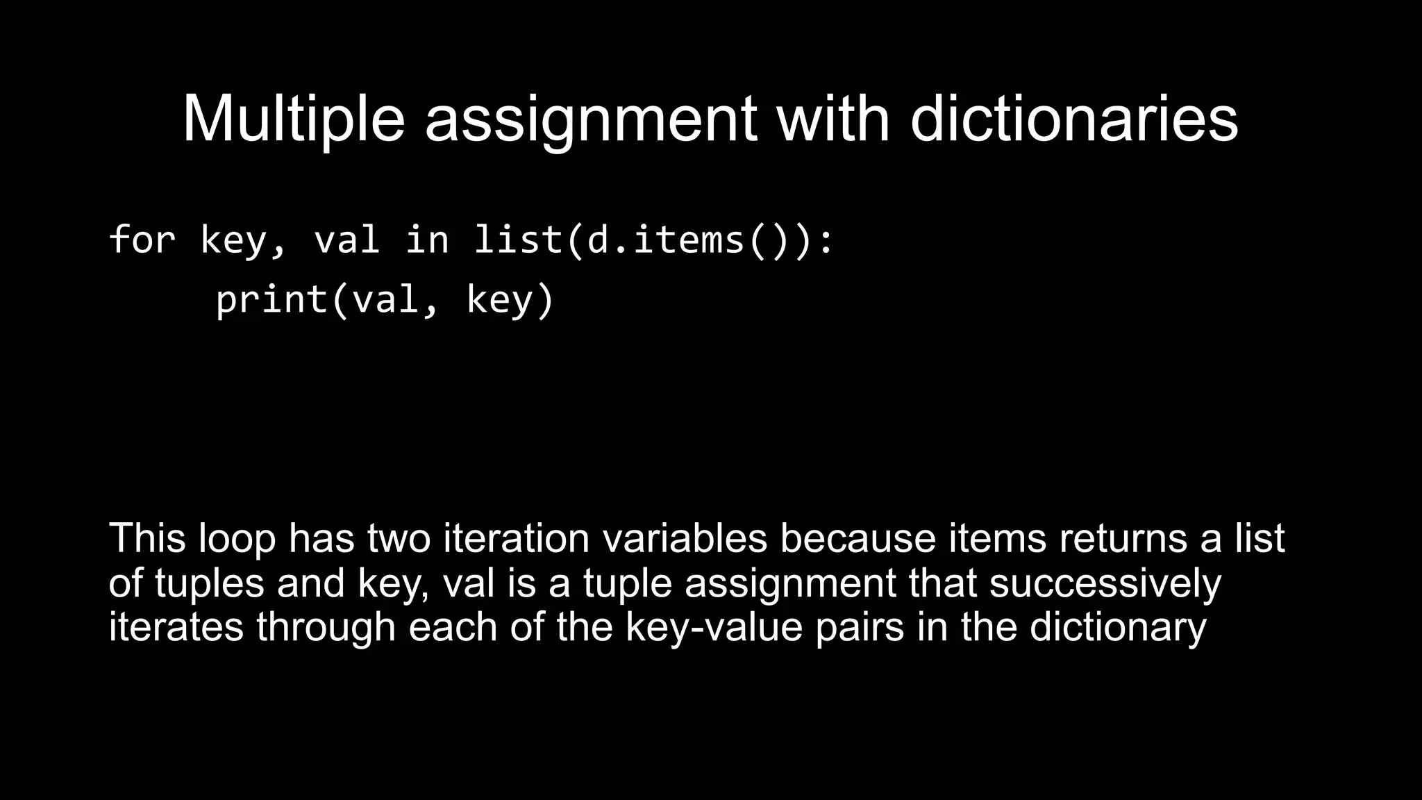 Multiple assignment with dictionaries for key, val in list(d.items()): print(val, key) This loop has two iteration variables because items returns a list of tuples and key, val is a tuple assignment that successively iterates through each of the key-value pairs in the dictionary 