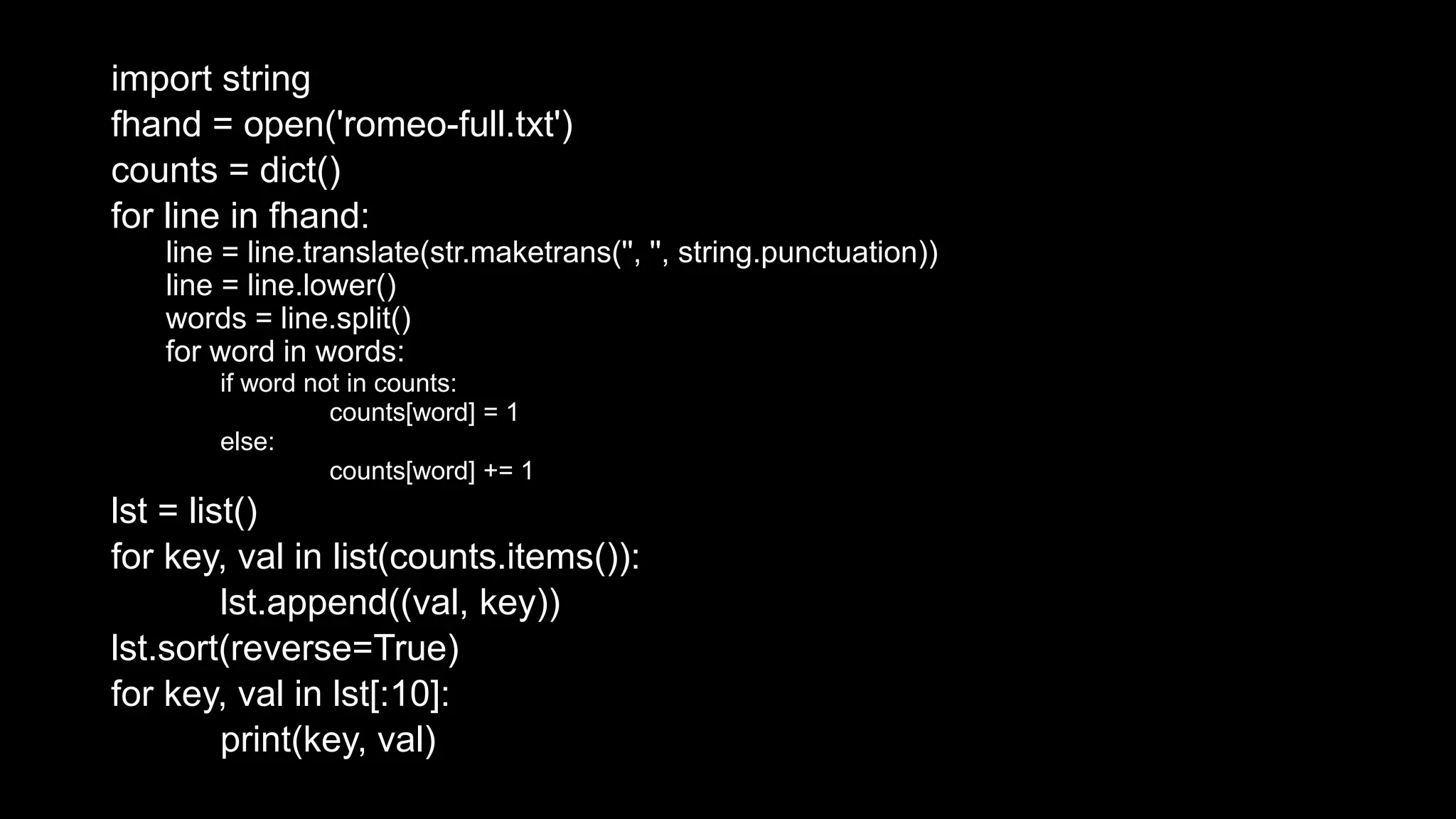 import string fhand = open('romeo-full.txt') counts = dict() for line in fhand: line = line.translate(str.maketrans('', '', string.punctuation)) line = line.lower() words = line.split() for word in words: if word not in counts: counts[word] = 1 else: counts[word] += 1 lst = list() for key, val in list(counts.items()): lst.append((val, key)) lst.sort(reverse=True) for key, val in lst[:10]: print(key, val) 
