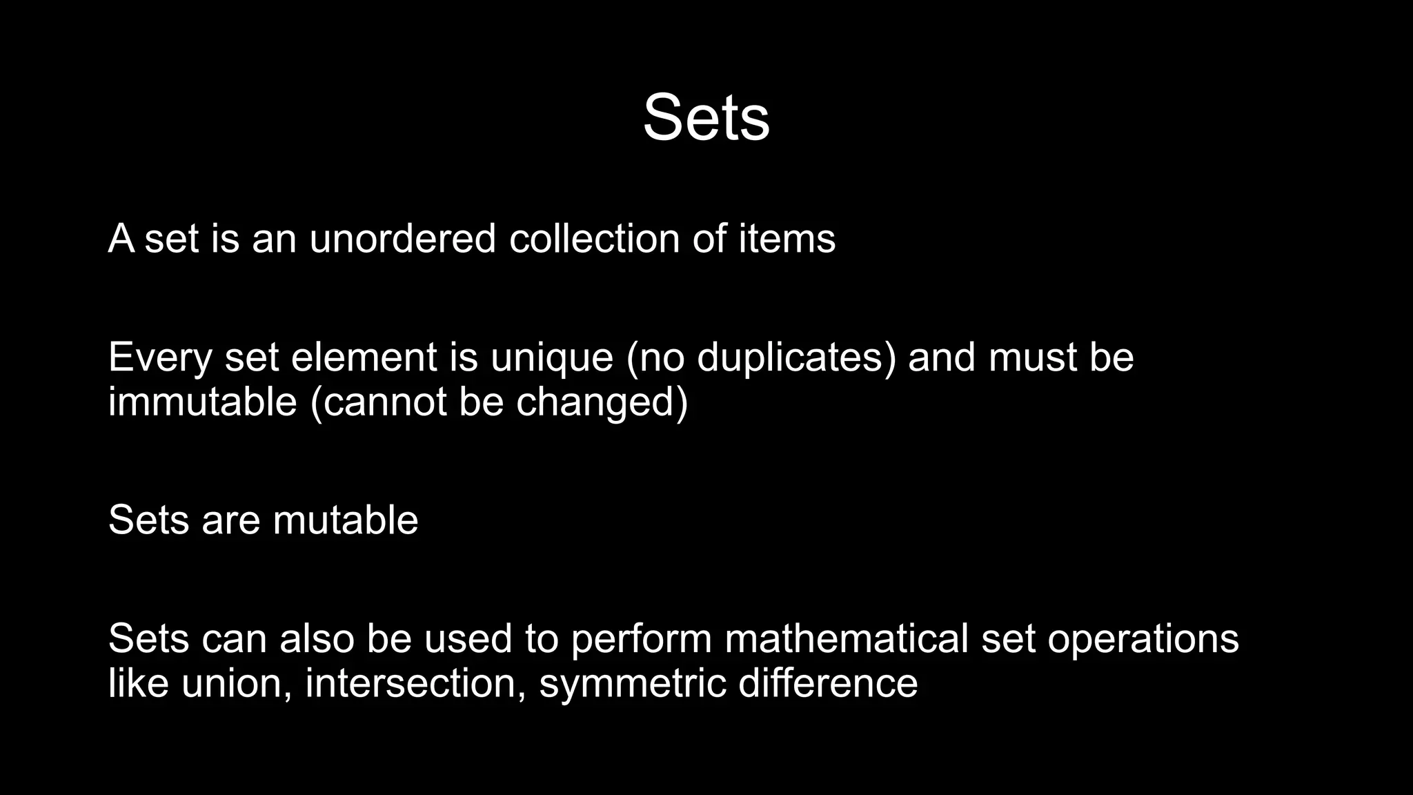 Sets A set is an unordered collection of items Every set element is unique (no duplicates) and must be immutable (cannot be changed) Sets are mutable Sets can also be used to perform mathematical set operations like union, intersection, symmetric difference 