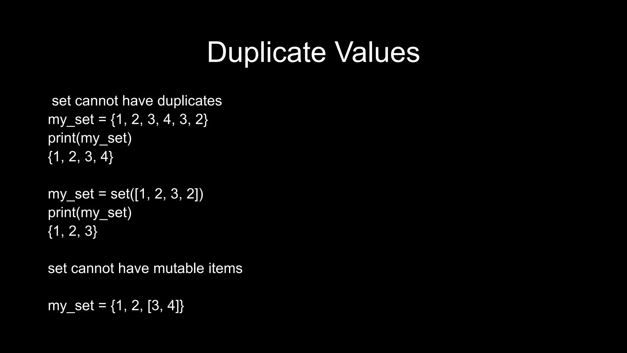 Duplicate Values set cannot have duplicates my_set = {1, 2, 3, 4, 3, 2} print(my_set) {1, 2, 3, 4} my_set = set([1, 2, 3, 2]) print(my_set) {1, 2, 3} set cannot have mutable items my_set = {1, 2, [3, 4]} 
