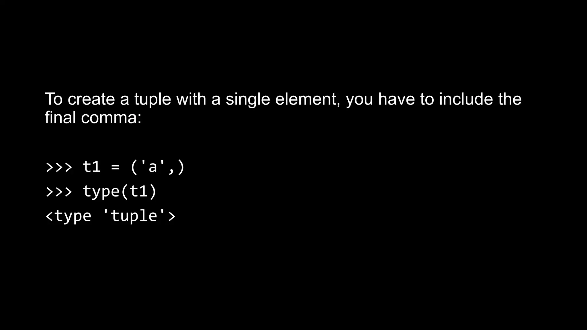 To create a tuple with a single element, you have to include the final comma: >>> t1 = ('a',) >>> type(t1) <type 'tuple'> 