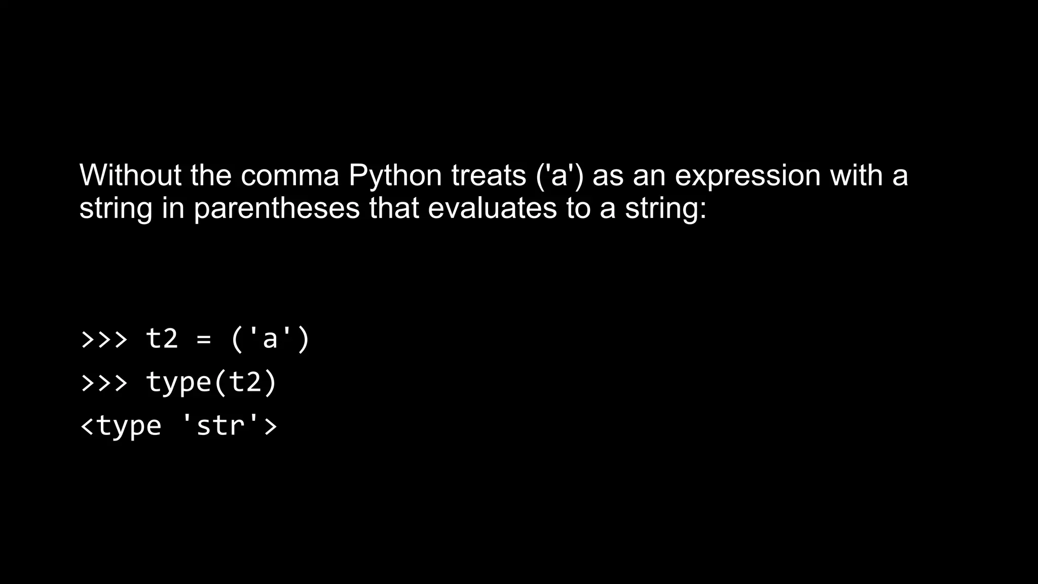 Without the comma Python treats ('a') as an expression with a string in parentheses that evaluates to a string: >>> t2 = ('a') >>> type(t2) <type 'str'> 