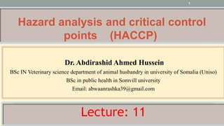 1
Hazard analysis and critical control
points (HACCP)
Dr. Abdirashid Ahmed Hussein
BSc IN Veterinary science department of animal husbandry in university of Somalia (Uniso)
BSc in public health in Somvill university
Email: abwaanrashka39@gmail.com
Lecture: 11
 