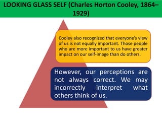Cooley also recognized that everyone’s view
of us is not equally important. Those people
who are more important to us have greater
impact on our self-image than do others.
However, our perceptions are
not always correct. We may
incorrectly interpret what
others think of us.
LOOKING GLASS SELF (Charles Horton Cooley, 1864–
1929)
 
