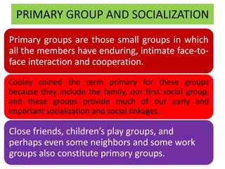 PRIMARY GROUP AND SOCIALIZATION
Primary groups are those small groups in which
all the members have enduring, intimate face-to-
face interaction and cooperation.
Cooley coined the term primary for these groups
because they include the family, our first social group,
and these groups provide much of our early and
important socialization and social linkages.
Close friends, children’s play groups, and
perhaps even some neighbors and some work
groups also constitute primary groups.
 