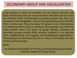 SECONDARY GROUP AND SOCIALIZATION
Larger groups in which all members do not interact directly and
have relationships that are not permanent. Members do not share
the intimate bonds characteristic of primary groups and, thus, are
somewhat interchangeable. They join the group because it benefits
them in some way. They may leave the group or join other groups
as it behooves them to do so. However, these groups may still have
some shared norms and sense of group identity. Examples of
secondary groups include office workers, students in an exercise
class, neighborhood civic leagues, and professional organizations.
These groups are also important to our views of ourselves, but less
so than primary groups.
NOTE:
For detailed information of Primary and Secondary groups please
find the chapter of Socials Group
 