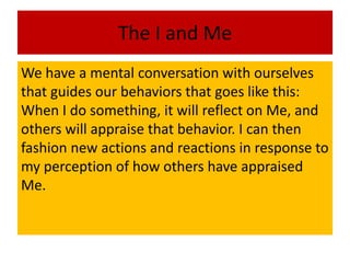 We have a mental conversation with ourselves
that guides our behaviors that goes like this:
When I do something, it will reflect on Me, and
others will appraise that behavior. I can then
fashion new actions and reactions in response to
my perception of how others have appraised
Me.
The I and Me
 