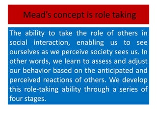 Mead’s concept is role taking
The ability to take the role of others in
social interaction, enabling us to see
ourselves as we perceive society sees us. In
other words, we learn to assess and adjust
our behavior based on the anticipated and
perceived reactions of others. We develop
this role-taking ability through a series of
four stages.
 