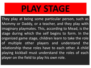 PLAY STAGE
They play at being some particular person, such as
Mommy or Daddy, or a teacher, and they play with
imaginary playmates. This, according to Mead, is the
stage during which the self begins to form. In the
organized game stage, children learn to take the role
of multiple other players and understand the
relationship these roles have to each other. A child
playing kickball must understand the roles of each
player on the field to play his own role.
 