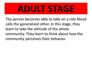 ADULT STAGE
The person becomes able to take on a role Mead
calls the generalized other. In this stage, they
learn to take the attitude of the whole
community. They learn to think about how the
community perceives their behavior.
 
