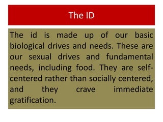 The ID
The id is made up of our basic
biological drives and needs. These are
our sexual drives and fundamental
needs, including food. They are self-
centered rather than socially centered,
and they crave immediate
gratification.
 