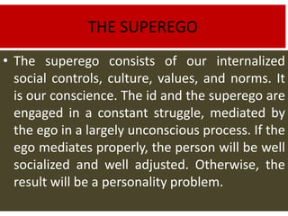THE SUPEREGO
• The superego consists of our internalized
social controls, culture, values, and norms. It
is our conscience. The id and the superego are
engaged in a constant struggle, mediated by
the ego in a largely unconscious process. If the
ego mediates properly, the person will be well
socialized and well adjusted. Otherwise, the
result will be a personality problem.
 