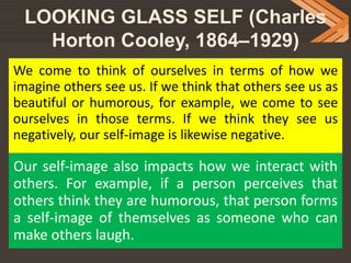 LOOKING GLASS SELF (Charles
Horton Cooley, 1864–1929)
We come to think of ourselves in terms of how we
imagine others see us. If we think that others see us as
beautiful or humorous, for example, we come to see
ourselves in those terms. If we think they see us
negatively, our self-image is likewise negative.
Our self-image also impacts how we interact with
others. For example, if a person perceives that
others think they are humorous, that person forms
a self-image of themselves as someone who can
make others laugh.
 
