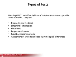 Types of tests
Henning (1987) identifies six kinds of information that tests provide
about students. They are:
• Diagnostic and feedback
• Screening and selection
• Placement
• Program evaluation
• Providing research criteria
• Assessment of attitudes and socio-psychological differences
 