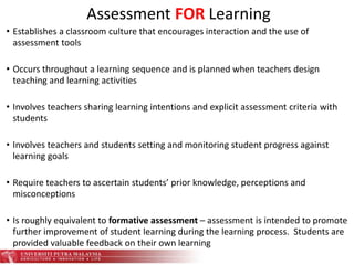 • Establishes a classroom culture that encourages interaction and the use of
assessment tools
• Occurs throughout a learning sequence and is planned when teachers design
teaching and learning activities
• Involves teachers sharing learning intentions and explicit assessment criteria with
students
• Involves teachers and students setting and monitoring student progress against
learning goals
• Require teachers to ascertain students’ prior knowledge, perceptions and
misconceptions
• Is roughly equivalent to formative assessment – assessment is intended to promote
further improvement of student learning during the learning process. Students are
provided valuable feedback on their own learning
Assessment FOR Learning
 