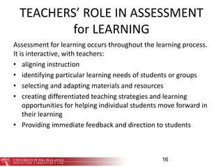 TEACHERS’ ROLE IN ASSESSMENT
for LEARNING
Assessment for learning occurs throughout the learning process.
It is interactive, with teachers:
• aligning instruction
• identifying particular learning needs of students or groups
• selecting and adapting materials and resources
• creating differentiated teaching strategies and learning
opportunities for helping individual students move forward in
their learning
• Providing immediate feedback and direction to students
16
 