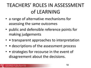 TEACHERS’ ROLES IN ASSESSMENT
of LEARNING
• a range of alternative mechanisms for
assessing the same outcomes
• public and defensible reference points for
making judgements
• • transparent approaches to interpretation
• • descriptions of the assessment process
• • strategies for recourse in the event of
disagreement about the decisions.
18
 