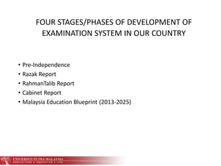 FOUR STAGES/PHASES OF DEVELOPMENT OF
EXAMINATION SYSTEM IN OUR COUNTRY
• Pre-Independence
• Razak Report
• RahmanTalib Report
• Cabinet Report
• Malaysia Education Blueprint (2013-2025)
 