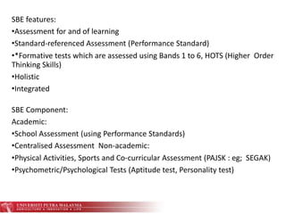 SBE Component:
Academic:
•School Assessment (using Performance Standards)
•Centralised Assessment Non-academic:
•Physical Activities, Sports and Co-curricular Assessment (PAJSK : eg; SEGAK)
•Psychometric/Psychological Tests (Aptitude test, Personality test)
SBE features:
•Assessment for and of learning
•Standard-referenced Assessment (Performance Standard)
•*Formative tests which are assessed using Bands 1 to 6, HOTS (Higher Order
Thinking Skills)
•Holistic
•Integrated
 
