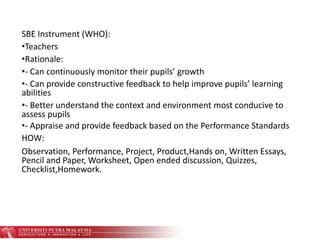 SBE Instrument (WHO):
•Teachers
•Rationale:
•- Can continuously monitor their pupils’ growth
•- Can provide constructive feedback to help improve pupils’ learning
abilities
•- Better understand the context and environment most conducive to
assess pupils
•- Appraise and provide feedback based on the Performance Standards
HOW:
Observation, Performance, Project, Product,Hands on, Written Essays,
Pencil and Paper, Worksheet, Open ended discussion, Quizzes,
Checklist,Homework.
 