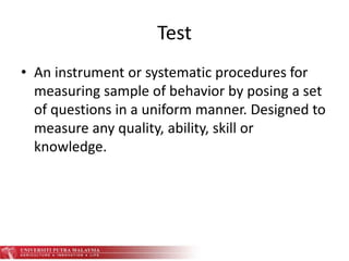 Test
• An instrument or systematic procedures for
measuring sample of behavior by posing a set
of questions in a uniform manner. Designed to
measure any quality, ability, skill or
knowledge.
 