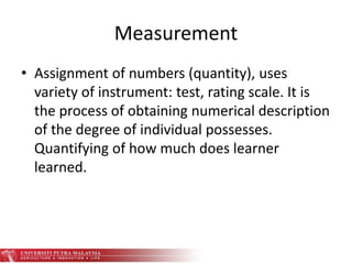 Measurement
• Assignment of numbers (quantity), uses
variety of instrument: test, rating scale. It is
the process of obtaining numerical description
of the degree of individual possesses.
Quantifying of how much does learner
learned.
 