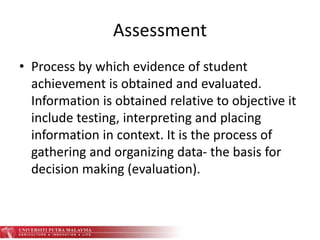 Assessment
• Process by which evidence of student
achievement is obtained and evaluated.
Information is obtained relative to objective it
include testing, interpreting and placing
information in context. It is the process of
gathering and organizing data- the basis for
decision making (evaluation).
 