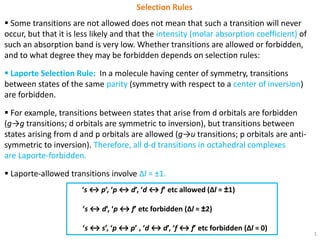 1
Selection Rules
 Some transitions are not allowed does not mean that such a transition will never
occur, but that it is less likely and that the intensity (molar absorption coefficient) of
such an absorption band is very low. Whether transitions are allowed or forbidden,
and to what degree they may be forbidden depends on selection rules:
 Laporte Selection Rule: In a molecule having center of symmetry, transitions
between states of the same parity (symmetry with respect to a center of inversion)
are forbidden.
 For example, transitions between states that arise from d orbitals are forbidden
(g→g transitions; d orbitals are symmetric to inversion), but transitions between
states arising from d and p orbitals are allowed (g→u transitions; p orbitals are anti-
symmetric to inversion). Therefore, all d-d transitions in octahedral complexes
are Laporte-forbidden.
 Laporte-allowed transitions involve Δl = ±1.
‘s ↔ p’, ‘p ↔ d’, ‘d ↔ f’ etc allowed (Δl = ±1)
‘s ↔ d’, ‘p ↔ f’ etc forbidden (Δl = ±2)
‘s ↔ s’, ‘p ↔ p’ , ‘d ↔ d’, ‘f ↔ f’ etc forbidden (Δl = 0)
 