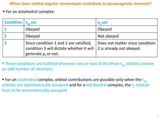 7
When does orbital angular momentum contribute to paramagnetic moment?
 These conditions are fulfilled whenever one or two of the three t2g orbitals contain
an odd number of electrons.
 For an octahedral complex, orbital contributions are possible only when the t2g
orbitals are asymmetrically occupied and for a tetrahedral complex, the t2 orbitals
have to be asymmetrically occupied.
 For an octahedral complex:
Condition t2g set eg set
1 Obeyed Obeyed
2 Obeyed Not obeyed
3 Since condition 1 and 2 are satisfied,
condition 3 will dictate whether it will
generate μl or not.
Does not matter since condition
2 is already not obeyed.
 