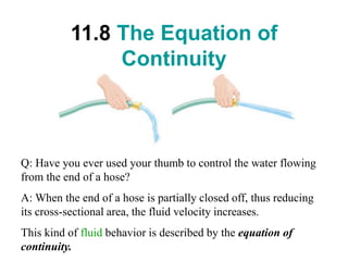 11.8 The Equation of
Continuity
Q: Have you ever used your thumb to control the water flowing
from the end of a hose?
A: When the end of a hose is partially closed off, thus reducing
its cross-sectional area, the fluid velocity increases.
This kind of fluid behavior is described by the equation of
continuity.
 