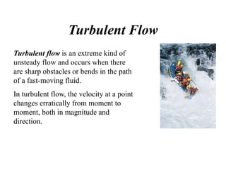 Turbulent Flow
Turbulent flow is an extreme kind of
unsteady flow and occurs when there
are sharp obstacles or bends in the path
of a fast-moving fluid.
In turbulent flow, the velocity at a point
changes erratically from moment to
moment, both in magnitude and
direction.
 