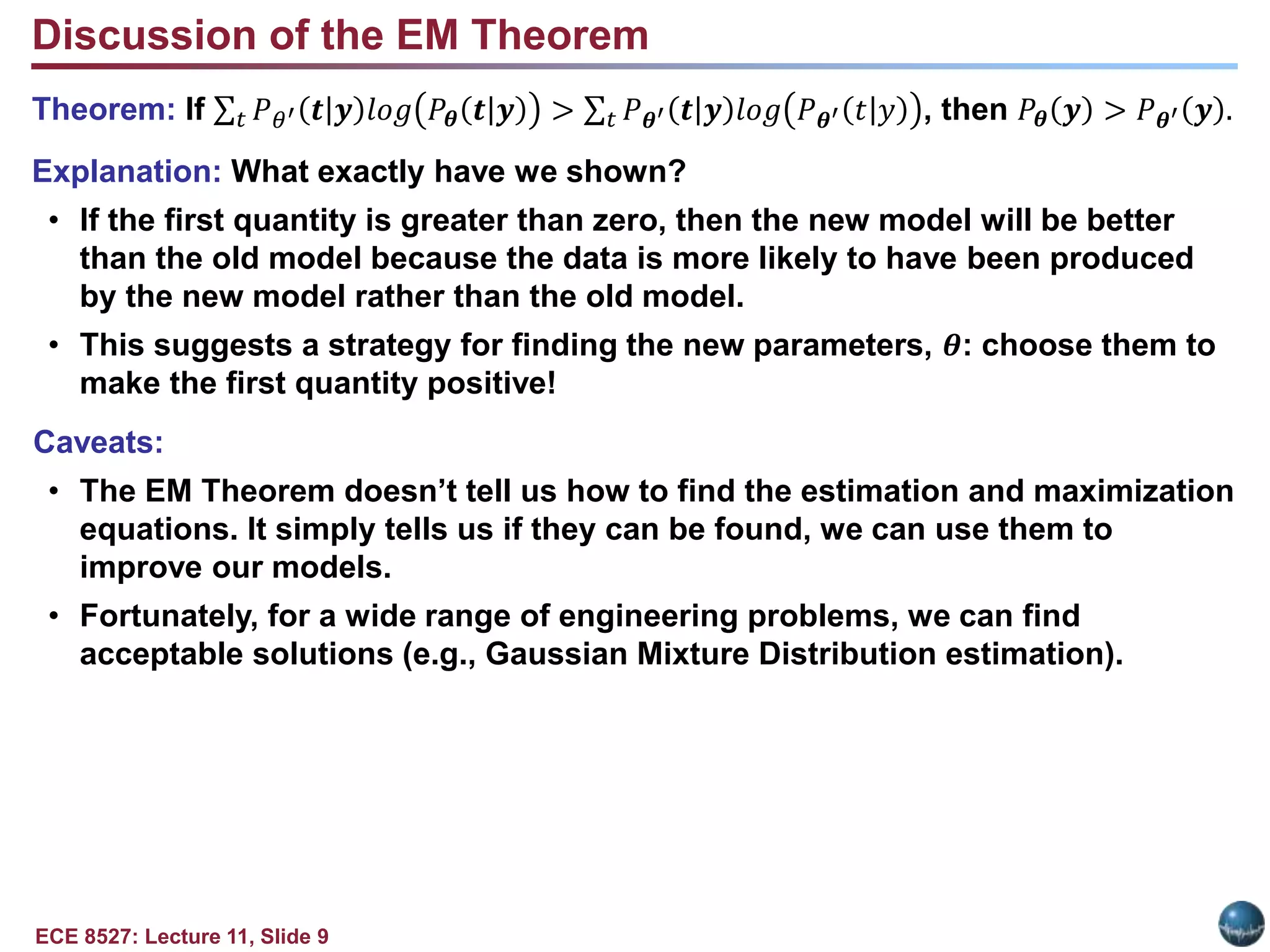ECE 8527: Lecture 11, Slide 9
Discussion of the EM Theorem
Theorem: If 𝑡 𝑃𝜃′ 𝒕|𝒚 𝑙𝑜𝑔 𝑃𝜽 𝒕|𝒚 > 𝑡 𝑃𝜽′ 𝒕|𝒚 𝑙𝑜𝑔 𝑃𝜽′ 𝑡|𝑦 , then 𝑃𝜽 𝒚 > 𝑃𝜽′ 𝒚 .
Explanation: What exactly have we shown?
• If the first quantity is greater than zero, then the new model will be better
than the old model because the data is more likely to have been produced
by the new model rather than the old model.
• This suggests a strategy for finding the new parameters, 𝜽: choose them to
make the first quantity positive!
Caveats:
• The EM Theorem doesn’t tell us how to find the estimation and maximization
equations. It simply tells us if they can be found, we can use them to
improve our models.
• Fortunately, for a wide range of engineering problems, we can find
acceptable solutions (e.g., Gaussian Mixture Distribution estimation).
 
