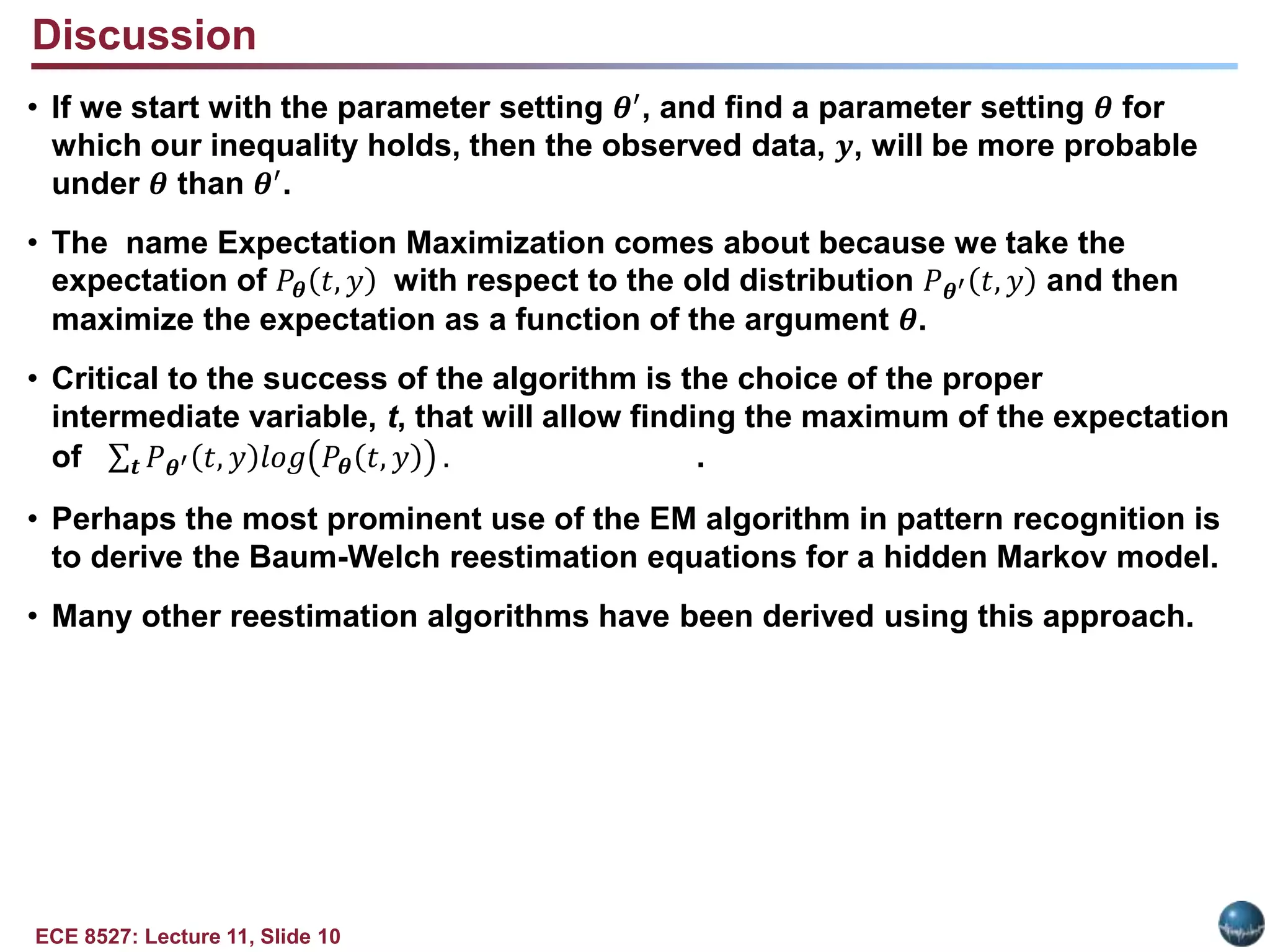 ECE 8527: Lecture 11, Slide 10
Discussion
• If we start with the parameter setting 𝜽′, and find a parameter setting 𝜽 for
which our inequality holds, then the observed data, 𝒚, will be more probable
under 𝜽 than 𝜽′
.
• The name Expectation Maximization comes about because we take the
expectation of 𝑃𝜽 𝑡, 𝑦 with respect to the old distribution 𝑃𝜽′ 𝑡, 𝑦 and then
maximize the expectation as a function of the argument 𝜽.
• Critical to the success of the algorithm is the choice of the proper
intermediate variable, t, that will allow finding the maximum of the expectation
of 𝒕 𝑃𝜽′ 𝑡, 𝑦 𝑙𝑜𝑔 𝑃𝜽 𝑡, 𝑦 . .
• Perhaps the most prominent use of the EM algorithm in pattern recognition is
to derive the Baum-Welch reestimation equations for a hidden Markov model.
• Many other reestimation algorithms have been derived using this approach.
 