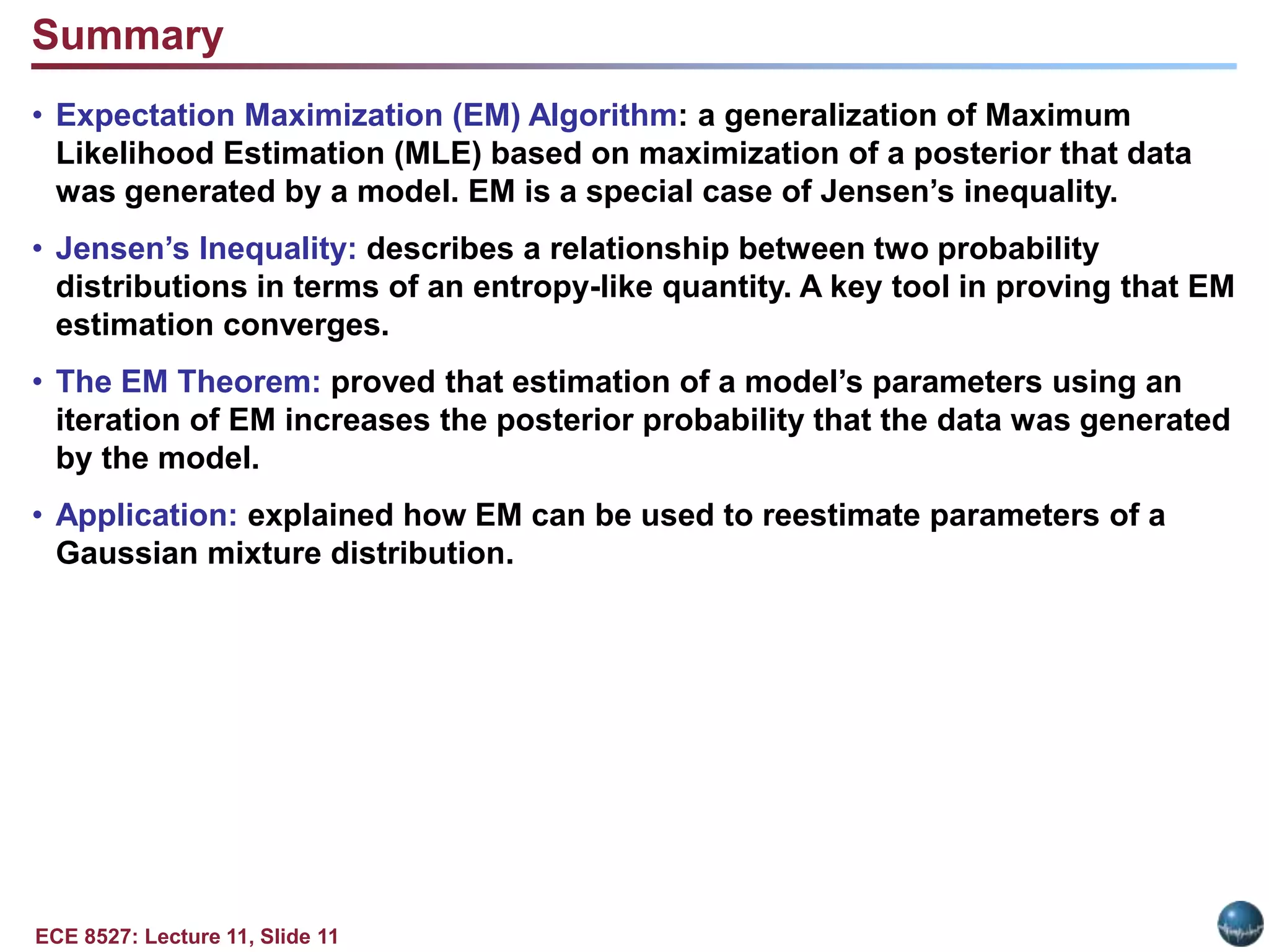 ECE 8527: Lecture 11, Slide 11
Summary
• Expectation Maximization (EM) Algorithm: a generalization of Maximum
Likelihood Estimation (MLE) based on maximization of a posterior that data
was generated by a model. EM is a special case of Jensen’s inequality.
• Jensen’s Inequality: describes a relationship between two probability
distributions in terms of an entropy-like quantity. A key tool in proving that EM
estimation converges.
• The EM Theorem: proved that estimation of a model’s parameters using an
iteration of EM increases the posterior probability that the data was generated
by the model.
• Application: explained how EM can be used to reestimate parameters of a
Gaussian mixture distribution.
 