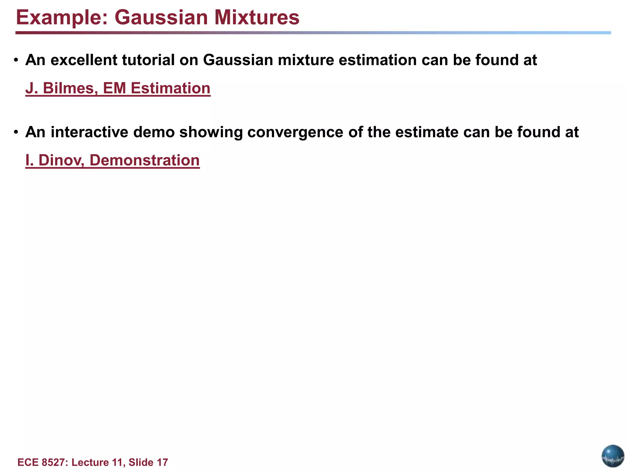 ECE 8527: Lecture 11, Slide 17
Example: Gaussian Mixtures
• An excellent tutorial on Gaussian mixture estimation can be found at
J. Bilmes, EM Estimation
• An interactive demo showing convergence of the estimate can be found at
I. Dinov, Demonstration
 