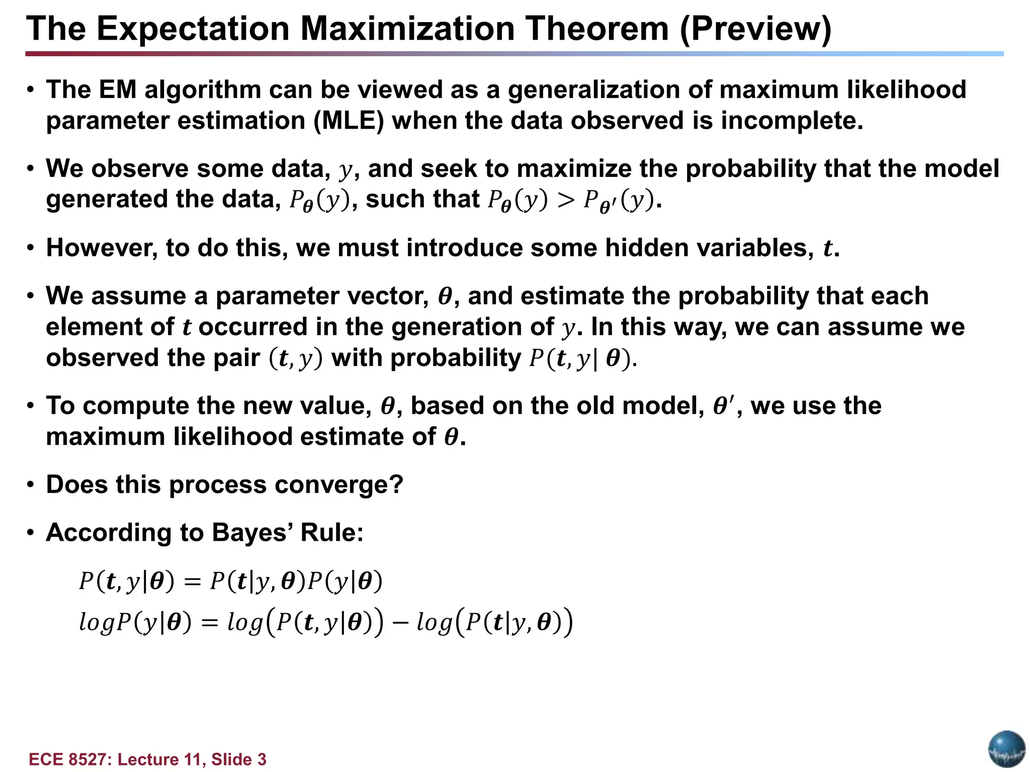 ECE 8527: Lecture 11, Slide 3
The Expectation Maximization Theorem (Preview)
• The EM algorithm can be viewed as a generalization of maximum likelihood
parameter estimation (MLE) when the data observed is incomplete.
• We observe some data, 𝑦, and seek to maximize the probability that the model
generated the data, 𝑃𝜽 𝑦 , such that 𝑃𝜽 𝑦 > 𝑃𝜽′ 𝑦 .
• However, to do this, we must introduce some hidden variables, 𝒕.
• We assume a parameter vector, 𝜽, and estimate the probability that each
element of 𝒕 occurred in the generation of 𝑦. In this way, we can assume we
observed the pair 𝒕, 𝑦 with probability 𝑃(𝒕, 𝑦| 𝜽).
• To compute the new value, 𝜽, based on the old model, 𝜽′, we use the
maximum likelihood estimate of 𝜽.
• Does this process converge?
• According to Bayes’ Rule:
𝑃 𝒕, 𝑦|𝜽 = 𝑃 𝒕|𝑦, 𝜽 𝑃 𝑦|𝜽
𝑙𝑜𝑔𝑃 𝑦|𝜽 = 𝑙𝑜𝑔 𝑃 𝒕, 𝑦|𝜽 − 𝑙𝑜𝑔 𝑃 𝒕|𝑦, 𝜽
 