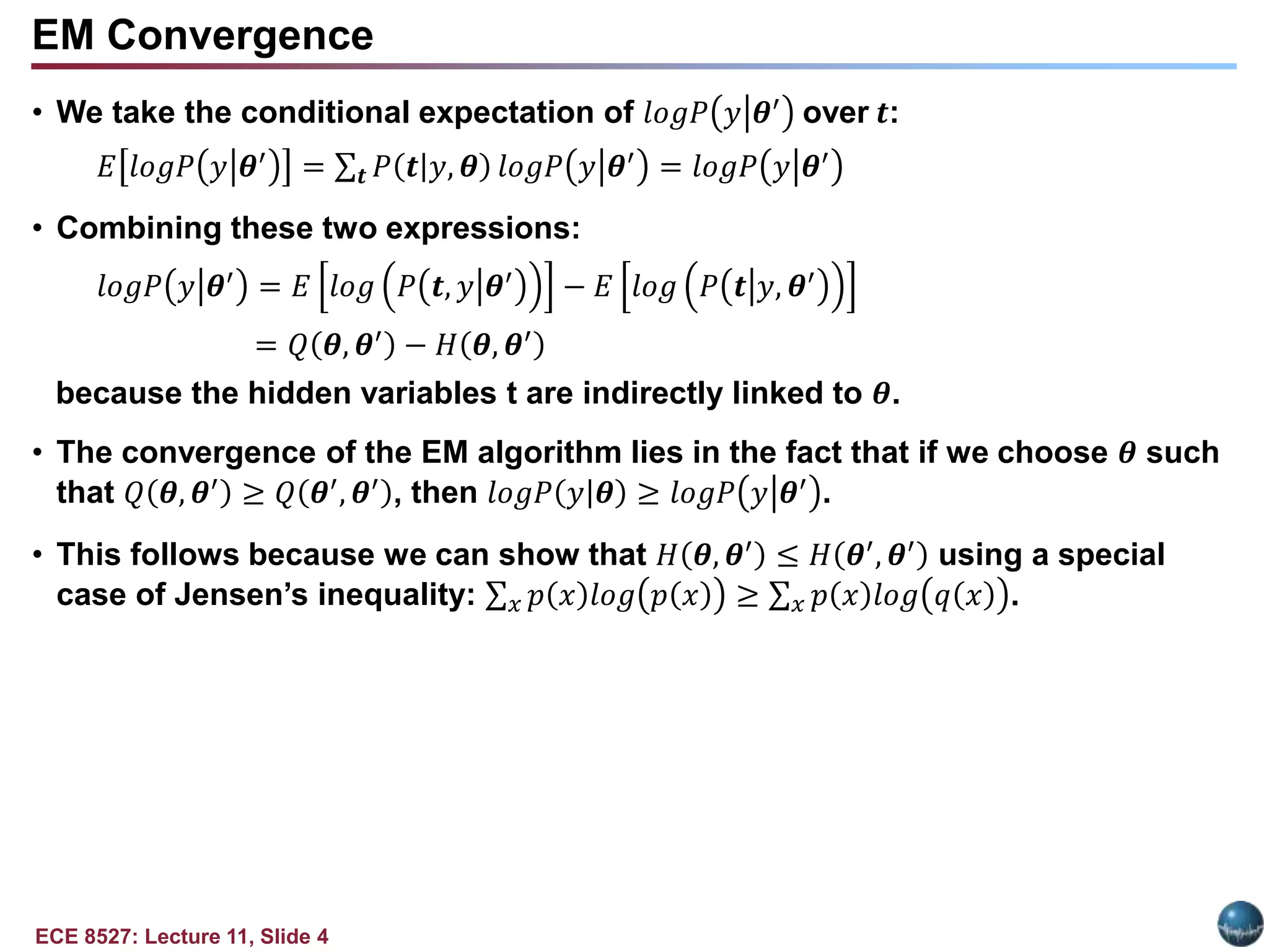 ECE 8527: Lecture 11, Slide 4
EM Convergence
• We take the conditional expectation of 𝑙𝑜𝑔𝑃 𝑦 𝜽′ over 𝒕:
𝐸 𝑙𝑜𝑔𝑃 𝑦 𝜽′
= 𝒕 𝑃 𝒕|𝑦, 𝜽 𝑙𝑜𝑔𝑃 𝑦 𝜽′
= 𝑙𝑜𝑔𝑃 𝑦 𝜽′
• Combining these two expressions:
𝑙𝑜𝑔𝑃 𝑦 𝜽′
= 𝐸 𝑙𝑜𝑔 𝑃 𝒕, 𝑦 𝜽′
− 𝐸 𝑙𝑜𝑔 𝑃 𝒕 𝑦, 𝜽′
= 𝑄 𝜽, 𝜽′
− 𝐻 𝜽, 𝜽′
because the hidden variables t are indirectly linked to 𝜽.
• The convergence of the EM algorithm lies in the fact that if we choose 𝜽 such
that 𝑄 𝜽, 𝜽′ ≥ 𝑄 𝜽′, 𝜽′ , then 𝑙𝑜𝑔𝑃 𝑦|𝜽 ≥ 𝑙𝑜𝑔𝑃 𝑦 𝜽′ .
• This follows because we can show that 𝐻 𝜽, 𝜽′
≤ 𝐻 𝜽′
, 𝜽′
using a special
case of Jensen’s inequality: 𝑥 𝑝 𝑥 𝑙𝑜𝑔 𝑝 𝑥 ≥ 𝑥 𝑝 𝑥 𝑙𝑜𝑔 𝑞 𝑥 .
 