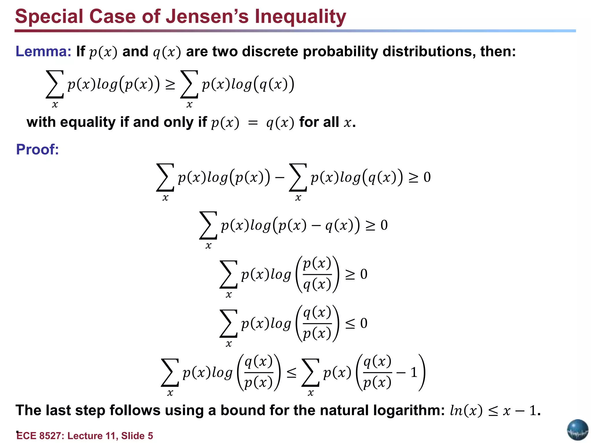 ECE 8527: Lecture 11, Slide 5
Lemma: If 𝑝(𝑥) and 𝑞(𝑥) are two discrete probability distributions, then:
𝑥
𝑝 𝑥 𝑙𝑜𝑔 𝑝 𝑥 ≥
𝑥
𝑝 𝑥 𝑙𝑜𝑔 𝑞 𝑥
with equality if and only if 𝑝(𝑥) = 𝑞(𝑥) for all 𝑥.
Proof:
𝑥
𝑝 𝑥 𝑙𝑜𝑔 𝑝 𝑥 −
𝑥
𝑝 𝑥 𝑙𝑜𝑔 𝑞 𝑥 ≥ 0
𝑥
𝑝 𝑥 𝑙𝑜𝑔 𝑝 𝑥 − 𝑞 𝑥 ≥ 0
𝑥
𝑝 𝑥 𝑙𝑜𝑔
𝑝 𝑥
𝑞 𝑥
≥ 0
𝑥
𝑝 𝑥 𝑙𝑜𝑔
𝑞 𝑥
𝑝 𝑥
≤ 0
𝑥
𝑝 𝑥 𝑙𝑜𝑔
𝑞 𝑥
𝑝 𝑥
≤
𝑥
𝑝 𝑥
𝑞 𝑥
𝑝 𝑥
− 1
The last step follows using a bound for the natural logarithm: 𝑙𝑛 𝑥 ≤ 𝑥 − 1.
.
Special Case of Jensen’s Inequality
 