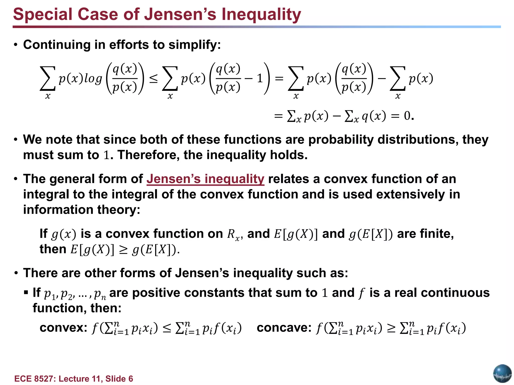ECE 8527: Lecture 11, Slide 6
• Continuing in efforts to simplify:
𝑥
𝑝 𝑥 𝑙𝑜𝑔
𝑞 𝑥
𝑝 𝑥
≤
𝑥
𝑝 𝑥
𝑞 𝑥
𝑝 𝑥
− 1 =
𝑥
𝑝 𝑥
𝑞 𝑥
𝑝 𝑥
−
𝑥
𝑝 𝑥
= 𝑥 𝑝 𝑥 − 𝑥 𝑞 𝑥 = 0.
• We note that since both of these functions are probability distributions, they
must sum to 1. Therefore, the inequality holds.
• The general form of Jensen’s inequality relates a convex function of an
integral to the integral of the convex function and is used extensively in
information theory:
If 𝑔(𝑥) is a convex function on 𝑅𝑥, and 𝐸[𝑔(𝑋)] and 𝑔(𝐸[𝑋]) are finite,
then 𝐸[𝑔(𝑋)] ≥ 𝑔(𝐸[𝑋]).
• There are other forms of Jensen’s inequality such as:
 If 𝑝1, 𝑝2, … , 𝑝𝑛 are positive constants that sum to 1 and 𝑓 is a real continuous
function, then:
convex: 𝑓 𝑖=1
𝑛
𝑝𝑖𝑥𝑖 ≤ 𝑖=1
𝑛
𝑝𝑖𝑓 𝑥𝑖 concave: 𝑓 𝑖=1
𝑛
𝑝𝑖𝑥𝑖 ≥ 𝑖=1
𝑛
𝑝𝑖𝑓 𝑥𝑖
Special Case of Jensen’s Inequality
 