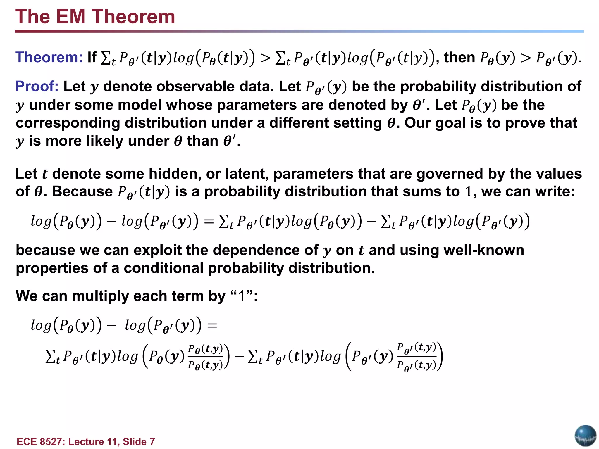 ECE 8527: Lecture 11, Slide 7
Theorem: If 𝑡 𝑃𝜃′ 𝒕|𝒚 𝑙𝑜𝑔 𝑃𝜽 𝒕|𝒚 > 𝑡 𝑃𝜽′ 𝒕|𝒚 𝑙𝑜𝑔 𝑃𝜽′ 𝑡|𝑦 , then 𝑃𝜽 𝒚 > 𝑃𝜽′ 𝒚 .
Proof: Let 𝒚 denote observable data. Let 𝑃𝜽′ 𝒚 be the probability distribution of
𝒚 under some model whose parameters are denoted by 𝜽′
. Let 𝑃𝜽 𝒚 be the
corresponding distribution under a different setting 𝜽. Our goal is to prove that
𝒚 is more likely under 𝜽 than 𝜽′.
Let 𝒕 denote some hidden, or latent, parameters that are governed by the values
of 𝜽. Because 𝑃𝜽′ 𝒕|𝒚 is a probability distribution that sums to 1, we can write:
𝑙𝑜𝑔 𝑃𝜽 𝒚 − 𝑙𝑜𝑔 𝑃𝜽′ 𝒚 = 𝑡 𝑃𝜃′ 𝒕|𝒚 𝑙𝑜𝑔 𝑃𝜽 𝒚 − 𝑡 𝑃𝜃′ 𝒕|𝒚 𝑙𝑜𝑔 𝑃𝜽′ 𝒚
because we can exploit the dependence of 𝒚 on 𝒕 and using well-known
properties of a conditional probability distribution.
We can multiply each term by “1”:
𝑙𝑜𝑔 𝑃𝜽 𝒚 − 𝑙𝑜𝑔 𝑃𝜽′ 𝒚 =
𝒕 𝑃𝜃′ 𝒕|𝒚 𝑙𝑜𝑔 𝑃𝜽 𝒚
𝑃𝜽 𝒕,𝒚
𝑃𝜽 𝒕,𝒚
− 𝑡 𝑃𝜃′ 𝒕|𝒚 𝑙𝑜𝑔 𝑃𝜽′ 𝒚
𝑃𝜽′ 𝒕,𝒚
𝑃𝜽′ 𝒕,𝒚
The EM Theorem
 