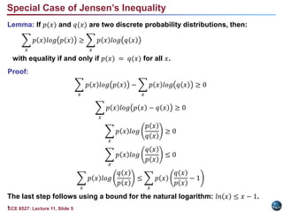 ECE 8527: Lecture 11, Slide 5
Lemma: If 𝑝(𝑥) and 𝑞(𝑥) are two discrete probability distributions, then:
𝑥
𝑝 𝑥 𝑙𝑜𝑔 𝑝 𝑥 ≥
𝑥
𝑝 𝑥 𝑙𝑜𝑔 𝑞 𝑥
with equality if and only if 𝑝(𝑥) = 𝑞(𝑥) for all 𝑥.
Proof:
𝑥
𝑝 𝑥 𝑙𝑜𝑔 𝑝 𝑥 −
𝑥
𝑝 𝑥 𝑙𝑜𝑔 𝑞 𝑥 ≥ 0
𝑥
𝑝 𝑥 𝑙𝑜𝑔 𝑝 𝑥 − 𝑞 𝑥 ≥ 0
𝑥
𝑝 𝑥 𝑙𝑜𝑔
𝑝 𝑥
𝑞 𝑥
≥ 0
𝑥
𝑝 𝑥 𝑙𝑜𝑔
𝑞 𝑥
𝑝 𝑥
≤ 0
𝑥
𝑝 𝑥 𝑙𝑜𝑔
𝑞 𝑥
𝑝 𝑥
≤
𝑥
𝑝 𝑥
𝑞 𝑥
𝑝 𝑥
− 1
The last step follows using a bound for the natural logarithm: 𝑙𝑛 𝑥 ≤ 𝑥 − 1.
.
Special Case of Jensen’s Inequality
 