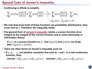 ECE 8527: Lecture 11, Slide 6
• Continuing in efforts to simplify:
𝑥
𝑝 𝑥 𝑙𝑜𝑔
𝑞 𝑥
𝑝 𝑥
≤
𝑥
𝑝 𝑥
𝑞 𝑥
𝑝 𝑥
− 1 =
𝑥
𝑝 𝑥
𝑞 𝑥
𝑝 𝑥
−
𝑥
𝑝 𝑥
= 𝑥 𝑝 𝑥 − 𝑥 𝑞 𝑥 = 0.
• We note that since both of these functions are probability distributions, they
must sum to 1. Therefore, the inequality holds.
• The general form of Jensen’s inequality relates a convex function of an
integral to the integral of the convex function and is used extensively in
information theory:
If 𝑔(𝑥) is a convex function on 𝑅𝑥, and 𝐸[𝑔(𝑋)] and 𝑔(𝐸[𝑋]) are finite,
then 𝐸[𝑔(𝑋)] ≥ 𝑔(𝐸[𝑋]).
• There are other forms of Jensen’s inequality such as:
 If 𝑝1, 𝑝2, … , 𝑝𝑛 are positive constants that sum to 1 and 𝑓 is a real continuous
function, then:
convex: 𝑓 𝑖=1
𝑛
𝑝𝑖𝑥𝑖 ≤ 𝑖=1
𝑛
𝑝𝑖𝑓 𝑥𝑖 concave: 𝑓 𝑖=1
𝑛
𝑝𝑖𝑥𝑖 ≥ 𝑖=1
𝑛
𝑝𝑖𝑓 𝑥𝑖
Special Case of Jensen’s Inequality
 
