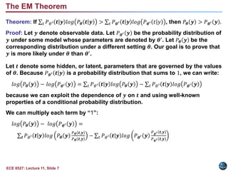 ECE 8527: Lecture 11, Slide 7
Theorem: If 𝑡 𝑃𝜃′ 𝒕|𝒚 𝑙𝑜𝑔 𝑃𝜽 𝒕|𝒚 > 𝑡 𝑃𝜽′ 𝒕|𝒚 𝑙𝑜𝑔 𝑃𝜽′ 𝑡|𝑦 , then 𝑃𝜽 𝒚 > 𝑃𝜽′ 𝒚 .
Proof: Let 𝒚 denote observable data. Let 𝑃𝜽′ 𝒚 be the probability distribution of
𝒚 under some model whose parameters are denoted by 𝜽′
. Let 𝑃𝜽 𝒚 be the
corresponding distribution under a different setting 𝜽. Our goal is to prove that
𝒚 is more likely under 𝜽 than 𝜽′.
Let 𝒕 denote some hidden, or latent, parameters that are governed by the values
of 𝜽. Because 𝑃𝜽′ 𝒕|𝒚 is a probability distribution that sums to 1, we can write:
𝑙𝑜𝑔 𝑃𝜽 𝒚 − 𝑙𝑜𝑔 𝑃𝜽′ 𝒚 = 𝑡 𝑃𝜃′ 𝒕|𝒚 𝑙𝑜𝑔 𝑃𝜽 𝒚 − 𝑡 𝑃𝜃′ 𝒕|𝒚 𝑙𝑜𝑔 𝑃𝜽′ 𝒚
because we can exploit the dependence of 𝒚 on 𝒕 and using well-known
properties of a conditional probability distribution.
We can multiply each term by “1”:
𝑙𝑜𝑔 𝑃𝜽 𝒚 − 𝑙𝑜𝑔 𝑃𝜽′ 𝒚 =
𝒕 𝑃𝜃′ 𝒕|𝒚 𝑙𝑜𝑔 𝑃𝜽 𝒚
𝑃𝜽 𝒕,𝒚
𝑃𝜽 𝒕,𝒚
− 𝑡 𝑃𝜃′ 𝒕|𝒚 𝑙𝑜𝑔 𝑃𝜽′ 𝒚
𝑃𝜽′ 𝒕,𝒚
𝑃𝜽′ 𝒕,𝒚
The EM Theorem
 