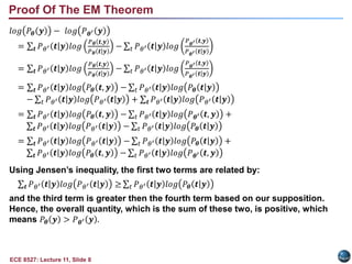 ECE 8527: Lecture 11, Slide 8
𝑙𝑜𝑔 𝑃𝜽 𝒚 − 𝑙𝑜𝑔 𝑃𝜽′ 𝒚
= 𝒕 𝑃𝜃′ 𝒕|𝒚 𝑙𝑜𝑔
𝑃𝜽 𝒕,𝒚
𝑃𝜽 |
𝒕 𝒚
− 𝑡 𝑃𝜃′ 𝒕|𝒚 𝑙𝑜𝑔
𝑃𝜽′ 𝒕,𝒚
𝑃𝜽′ |
𝒕 𝒚
= 𝒕 𝑃𝜃′ 𝒕|𝒚 𝑙𝑜𝑔
𝑃𝜽 𝒕,𝒚
𝑃𝜽 |
𝒕 𝒚
− 𝑡 𝑃𝜃′ 𝒕|𝒚 𝑙𝑜𝑔
𝑃𝜽′ 𝒕,𝒚
𝑃𝜽′ |
𝒕 𝒚
= 𝒕 𝑃𝜃′ 𝒕|𝒚 𝑙𝑜𝑔 𝑃𝜽 𝒕, 𝒚 − 𝑡 𝑃𝜃′ 𝒕|𝒚 𝑙𝑜𝑔 𝑃𝜽 |
𝒕 𝒚
− 𝑡 𝑃𝜃′ 𝒕|𝒚 𝑙𝑜𝑔 𝑃𝜃′ |
𝒕 𝒚 + 𝒕 𝑃𝜃′ 𝒕|𝒚 𝑙𝑜𝑔 𝑃𝜃′ |
𝒕 𝒚
= 𝒕 𝑃𝜃′ 𝒕|𝒚 𝑙𝑜𝑔 𝑃𝜽 𝒕, 𝒚 − 𝑡 𝑃𝜃′ 𝒕|𝒚 𝑙𝑜𝑔 𝑃𝜽′ 𝒕, 𝒚 +
𝒕 𝑃𝜃′ 𝒕|𝒚 𝑙𝑜𝑔 𝑃𝜃′ |
𝒕 𝒚 − 𝑡 𝑃𝜃′ 𝒕|𝒚 𝑙𝑜𝑔 𝑃𝜽 |
𝒕 𝒚
= 𝒕 𝑃𝜃′ 𝒕|𝒚 𝑙𝑜𝑔 𝑃𝜃′ |
𝒕 𝒚 − 𝑡 𝑃𝜃′ 𝒕|𝒚 𝑙𝑜𝑔 𝑃𝜽 |
𝒕 𝒚 +
𝒕 𝑃𝜃′ 𝒕|𝒚 𝑙𝑜𝑔 𝑃𝜽 𝒕, 𝒚 − 𝑡 𝑃𝜃′ 𝒕|𝒚 𝑙𝑜𝑔 𝑃𝜽′ 𝒕, 𝒚
Using Jensen’s inequality, the first two terms are related by:
𝒕 𝑃𝜃′ 𝒕|𝒚 𝑙𝑜𝑔 𝑃𝜃′ |
𝒕 𝒚 ≥ 𝑡 𝑃𝜃′ 𝒕|𝒚 𝑙𝑜𝑔 𝑃𝜽 |
𝒕 𝒚
and the third term is greater then the fourth term based on our supposition.
Hence, the overall quantity, which is the sum of these two, is positive, which
means 𝑃𝜽 𝒚 > 𝑃𝜽′ 𝒚 .
Proof Of The EM Theorem
 