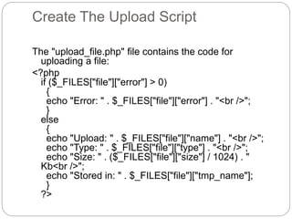 Create The Upload Script
The "upload_file.php" file contains the code for
uploading a file:
<?php
if ($_FILES["file"]["error"] > 0)
{
echo "Error: " . $_FILES["file"]["error"] . "<br />";
}
else
{
echo "Upload: " . $_FILES["file"]["name"] . "<br />";
echo "Type: " . $_FILES["file"]["type"] . "<br />";
echo "Size: " . ($_FILES["file"]["size"] / 1024) . "
Kb<br />";
echo "Stored in: " . $_FILES["file"]["tmp_name"];
}
?>
 